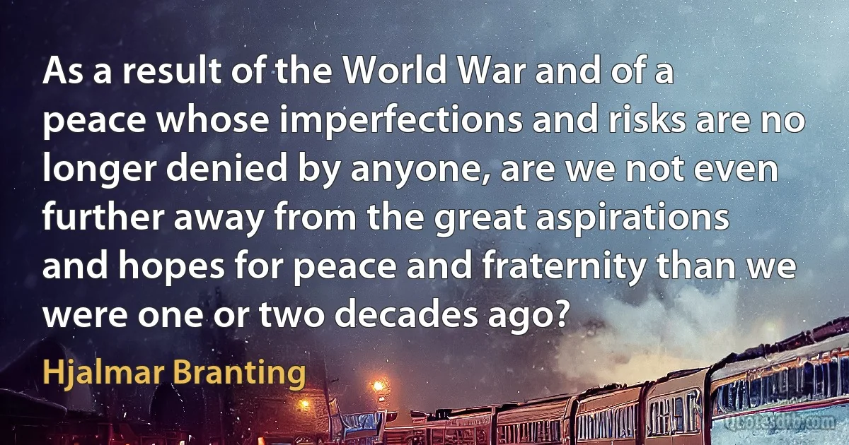 As a result of the World War and of a peace whose imperfections and risks are no longer denied by anyone, are we not even further away from the great aspirations and hopes for peace and fraternity than we were one or two decades ago? (Hjalmar Branting)