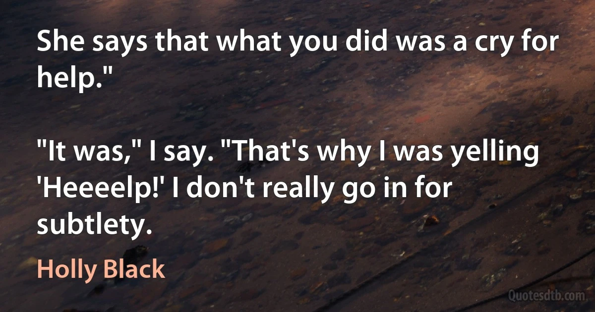 She says that what you did was a cry for help."

"It was," I say. "That's why I was yelling 'Heeeelp!' I don't really go in for subtlety. (Holly Black)