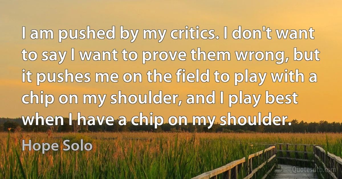 I am pushed by my critics. I don't want to say I want to prove them wrong, but it pushes me on the field to play with a chip on my shoulder, and I play best when I have a chip on my shoulder. (Hope Solo)