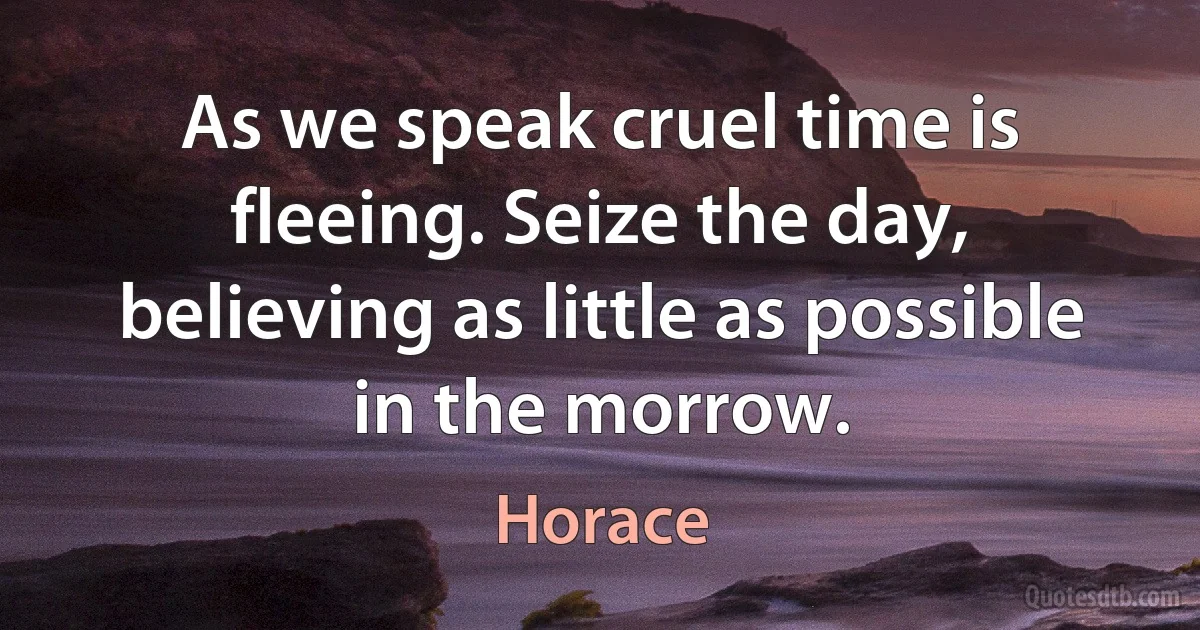 As we speak cruel time is fleeing. Seize the day, believing as little as possible in the morrow. (Horace)