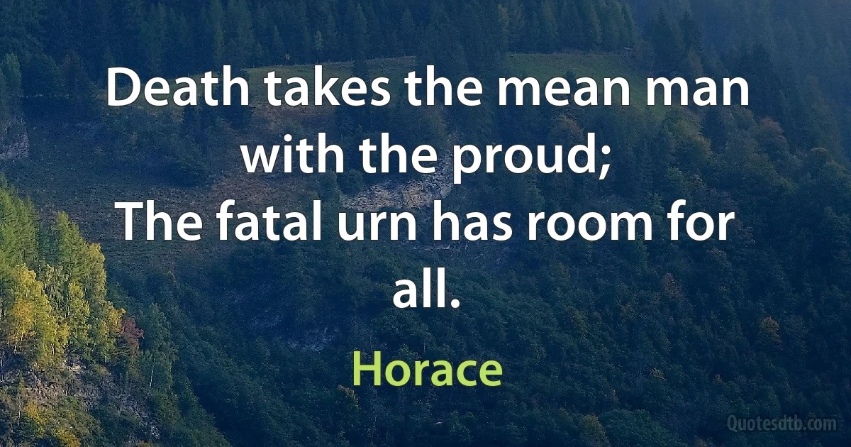 Death takes the mean man with the proud;
The fatal urn has room for all. (Horace)