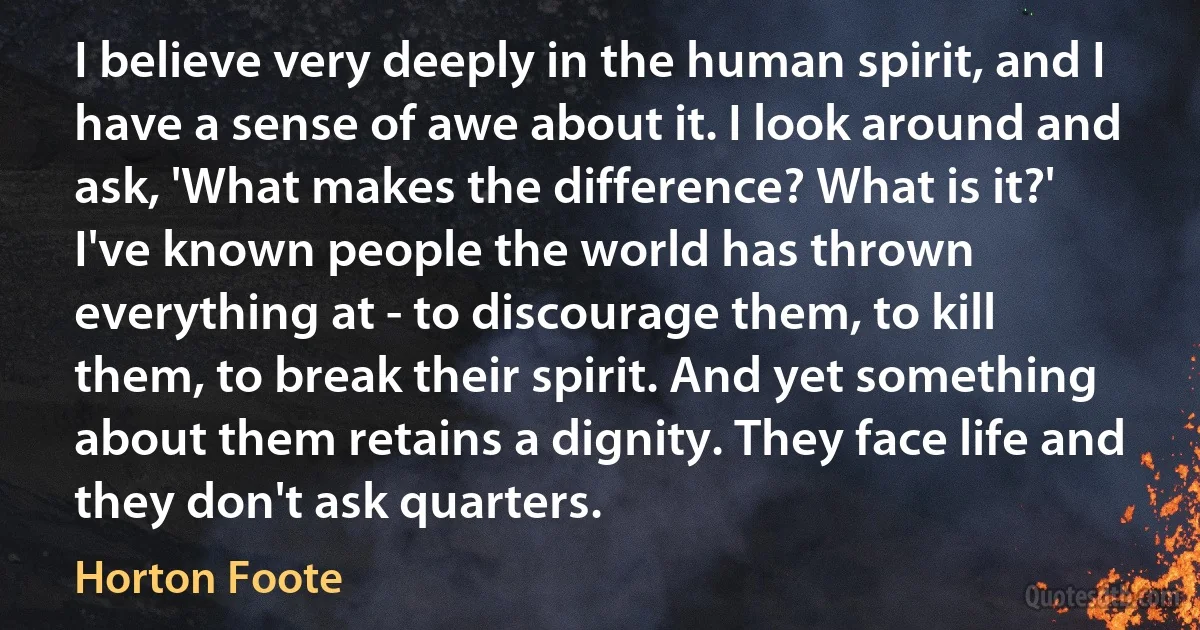 I believe very deeply in the human spirit, and I have a sense of awe about it. I look around and ask, 'What makes the difference? What is it?' I've known people the world has thrown everything at - to discourage them, to kill them, to break their spirit. And yet something about them retains a dignity. They face life and they don't ask quarters. (Horton Foote)