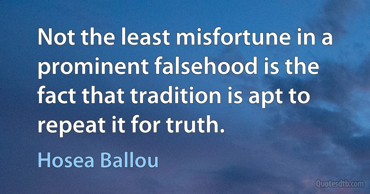 Not the least misfortune in a prominent falsehood is the fact that tradition is apt to repeat it for truth. (Hosea Ballou)