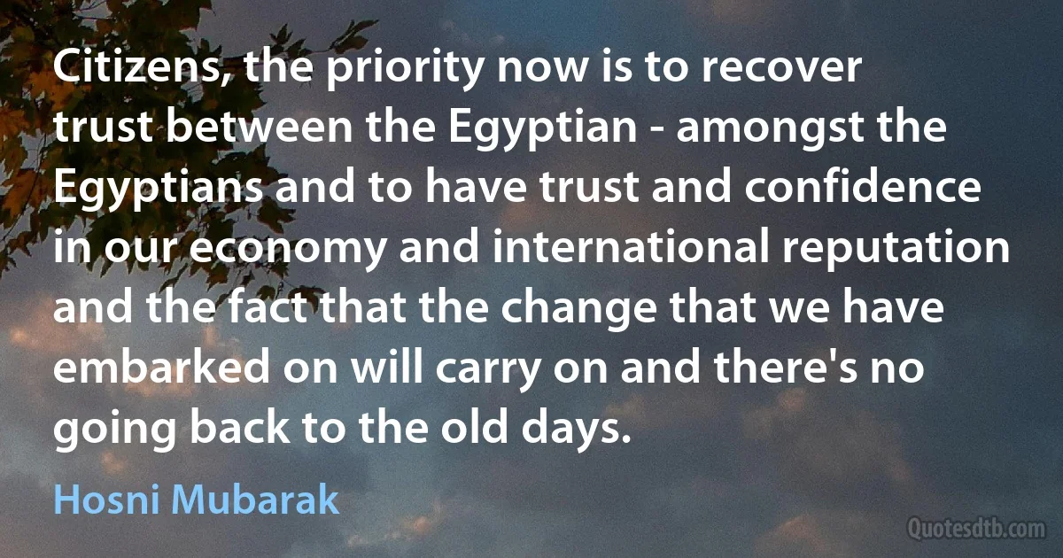 Citizens, the priority now is to recover trust between the Egyptian - amongst the Egyptians and to have trust and confidence in our economy and international reputation and the fact that the change that we have embarked on will carry on and there's no going back to the old days. (Hosni Mubarak)