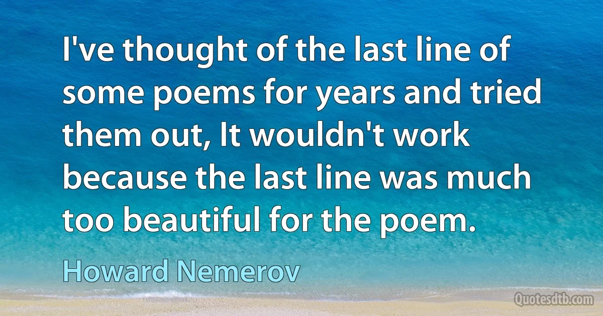 I've thought of the last line of some poems for years and tried them out, It wouldn't work because the last line was much too beautiful for the poem. (Howard Nemerov)