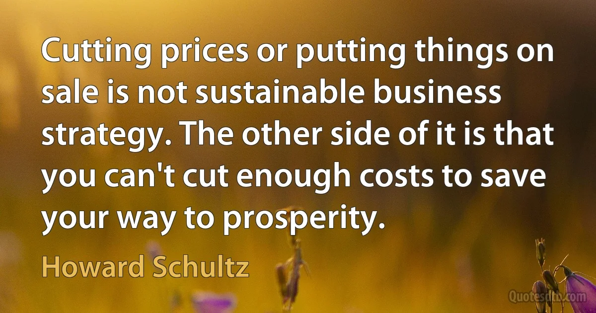 Cutting prices or putting things on sale is not sustainable business strategy. The other side of it is that you can't cut enough costs to save your way to prosperity. (Howard Schultz)