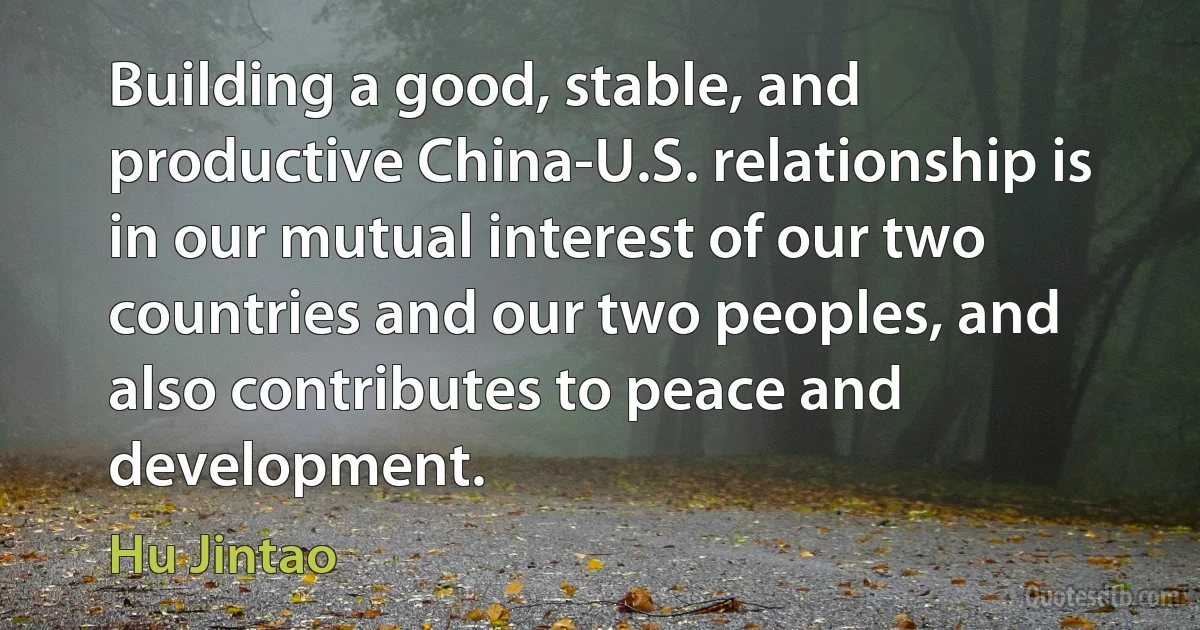 Building a good, stable, and productive China-U.S. relationship is in our mutual interest of our two countries and our two peoples, and also contributes to peace and development. (Hu Jintao)