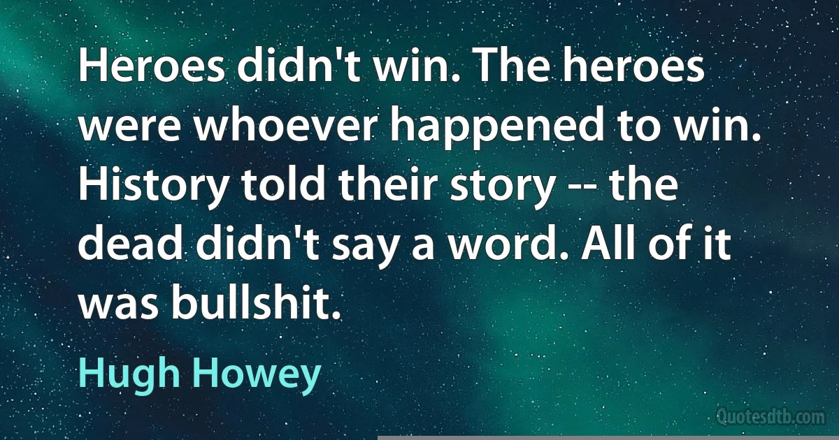 Heroes didn't win. The heroes were whoever happened to win. History told their story -- the dead didn't say a word. All of it was bullshit. (Hugh Howey)