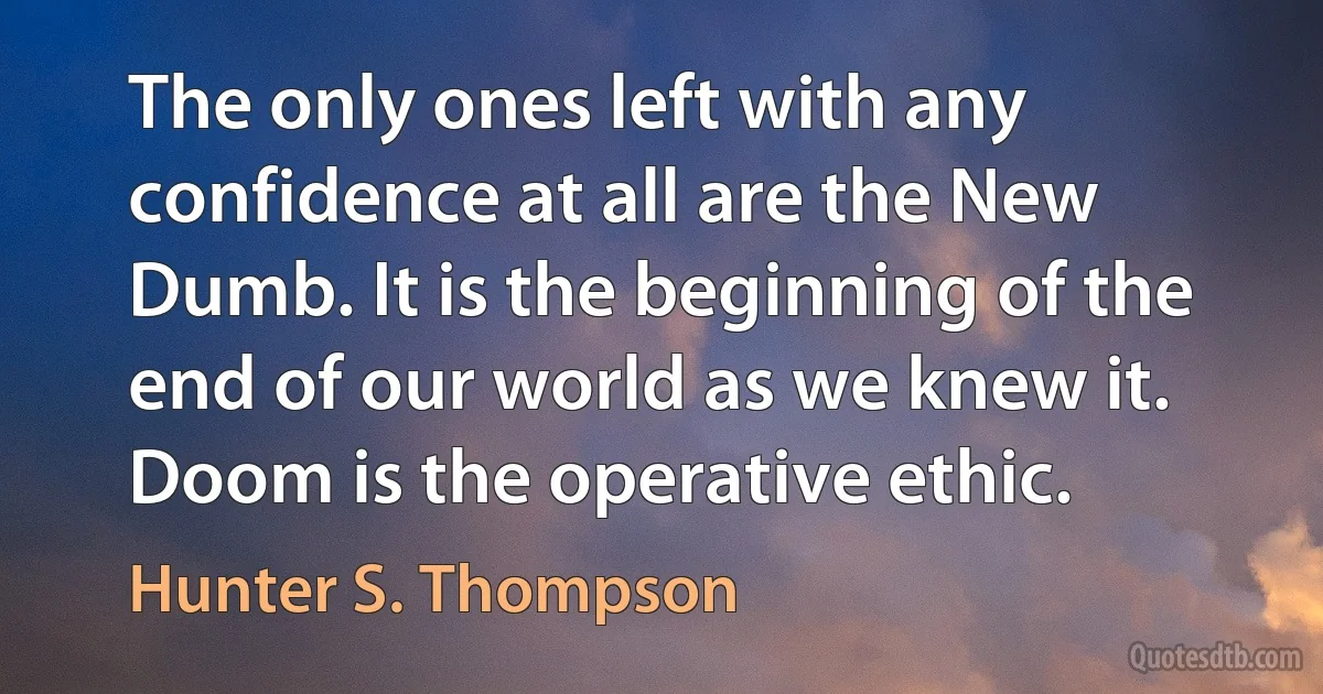 The only ones left with any confidence at all are the New Dumb. It is the beginning of the end of our world as we knew it. Doom is the operative ethic. (Hunter S. Thompson)