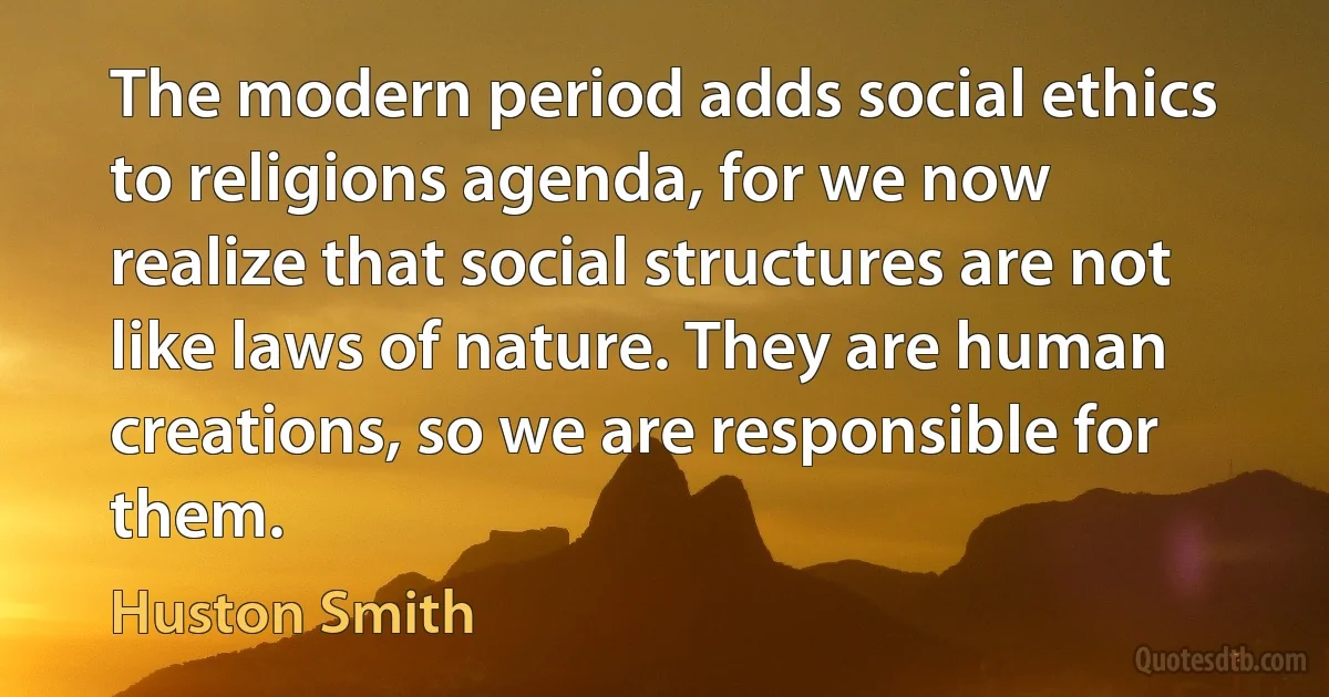 The modern period adds social ethics to religions agenda, for we now realize that social structures are not like laws of nature. They are human creations, so we are responsible for them. (Huston Smith)