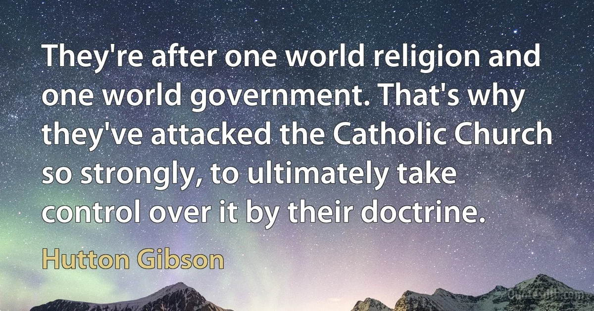 They're after one world religion and one world government. That's why they've attacked the Catholic Church so strongly, to ultimately take control over it by their doctrine. (Hutton Gibson)