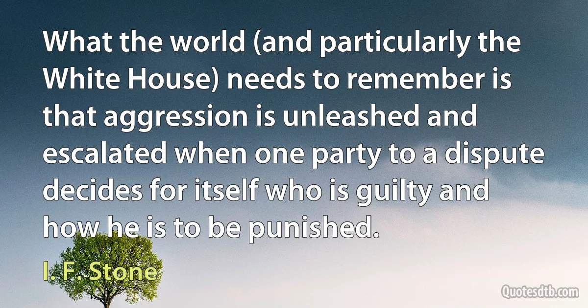 What the world (and particularly the White House) needs to remember is that aggression is unleashed and escalated when one party to a dispute decides for itself who is guilty and how he is to be punished. (I. F. Stone)