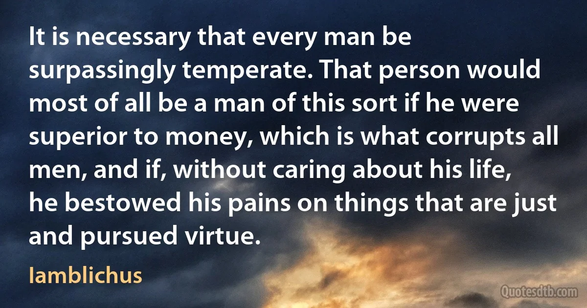 It is necessary that every man be surpassingly temperate. That person would most of all be a man of this sort if he were superior to money, which is what corrupts all men, and if, without caring about his life, he bestowed his pains on things that are just and pursued virtue. (Iamblichus)