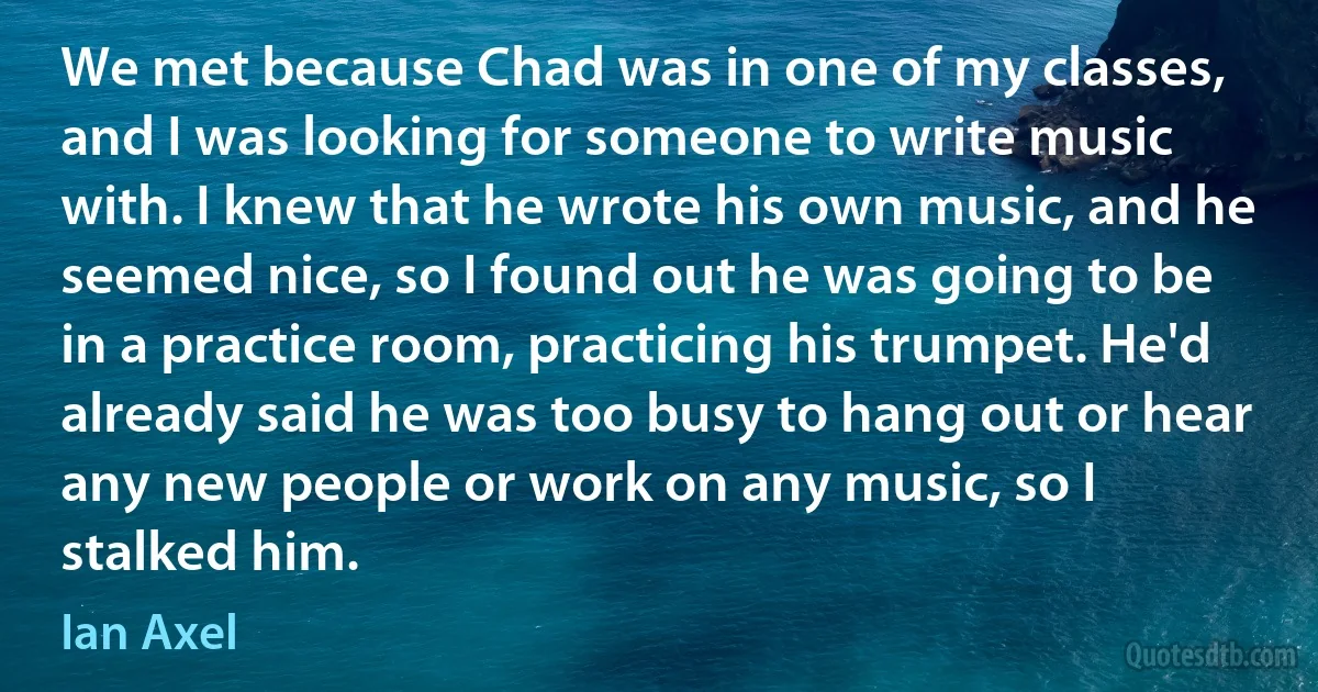 We met because Chad was in one of my classes, and I was looking for someone to write music with. I knew that he wrote his own music, and he seemed nice, so I found out he was going to be in a practice room, practicing his trumpet. He'd already said he was too busy to hang out or hear any new people or work on any music, so I stalked him. (Ian Axel)