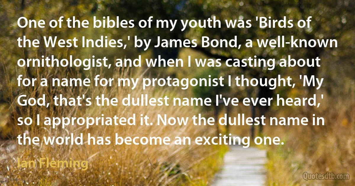 One of the bibles of my youth was 'Birds of the West Indies,' by James Bond, a well-known ornithologist, and when I was casting about for a name for my protagonist I thought, 'My God, that's the dullest name I've ever heard,' so I appropriated it. Now the dullest name in the world has become an exciting one. (Ian Fleming)