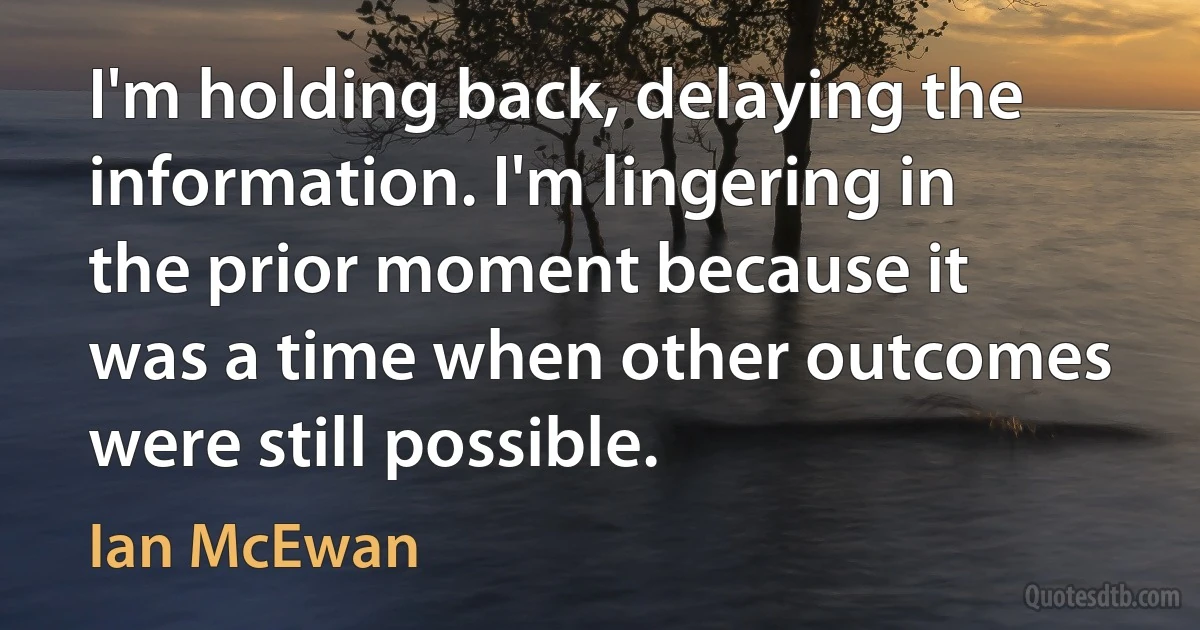 I'm holding back, delaying the information. I'm lingering in the prior moment because it was a time when other outcomes were still possible. (Ian McEwan)