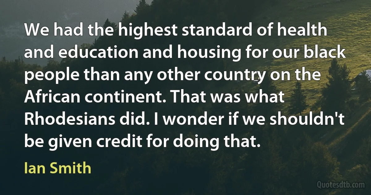 We had the highest standard of health and education and housing for our black people than any other country on the African continent. That was what Rhodesians did. I wonder if we shouldn't be given credit for doing that. (Ian Smith)