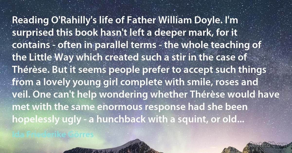 Reading O'Rahilly's life of Father William Doyle. I'm surprised this book hasn't left a deeper mark, for it contains - often in parallel terms - the whole teaching of the Little Way which created such a stir in the case of Thérèse. But it seems people prefer to accept such things from a lovely young girl complete with smile, roses and veil. One can't help wondering whether Thérèse would have met with the same enormous response had she been hopelessly ugly - a hunchback with a squint, or old... (Ida Friederike Görres)