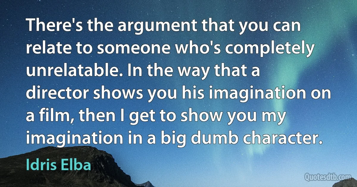 There's the argument that you can relate to someone who's completely unrelatable. In the way that a director shows you his imagination on a film, then I get to show you my imagination in a big dumb character. (Idris Elba)