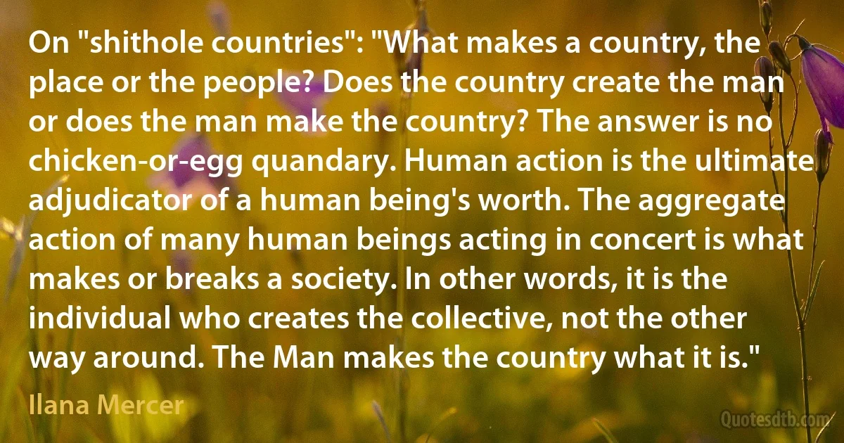 On "shithole countries": "What makes a country, the place or the people? Does the country create the man or does the man make the country? The answer is no chicken-or-egg quandary. Human action is the ultimate adjudicator of a human being's worth. The aggregate action of many human beings acting in concert is what makes or breaks a society. In other words, it is the individual who creates the collective, not the other way around. The Man makes the country what it is." (Ilana Mercer)