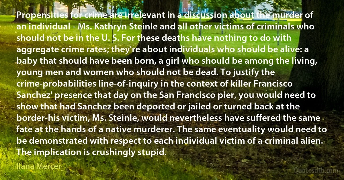 Propensities for crime are irrelevant in a discussion about the murder of an individual - Ms. Kathryn Steinle and all other victims of criminals who should not be in the U. S. For these deaths have nothing to do with aggregate crime rates; they're about individuals who should be alive: a baby that should have been born, a girl who should be among the living, young men and women who should not be dead. To justify the crime-probabilities line-of-inquiry in the context of killer Francisco Sanchez' presence that day on the San Francisco pier, you would need to show that had Sanchez been deported or jailed or turned back at the border-his victim, Ms. Steinle, would nevertheless have suffered the same fate at the hands of a native murderer. The same eventuality would need to be demonstrated with respect to each individual victim of a criminal alien. The implication is crushingly stupid. (Ilana Mercer)