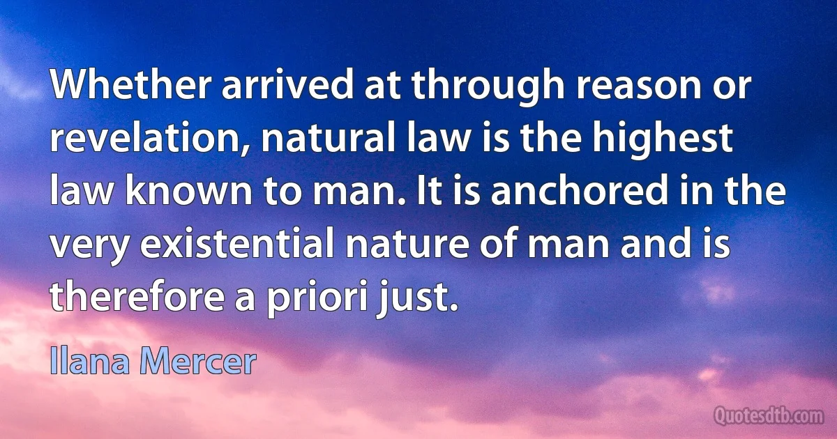 Whether arrived at through reason or revelation, natural law is the highest law known to man. It is anchored in the very existential nature of man and is therefore a priori just. (Ilana Mercer)