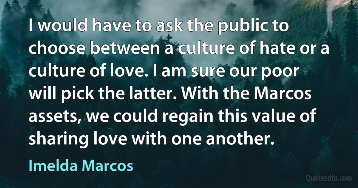 I would have to ask the public to choose between a culture of hate or a culture of love. I am sure our poor will pick the latter. With the Marcos assets, we could regain this value of sharing love with one another. (Imelda Marcos)