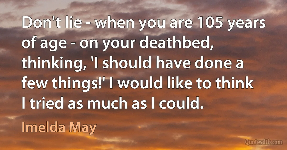 Don't lie - when you are 105 years of age - on your deathbed, thinking, 'I should have done a few things!' I would like to think I tried as much as I could. (Imelda May)