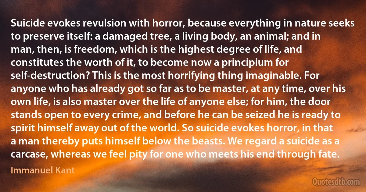 Suicide evokes revulsion with horror, because everything in nature seeks to preserve itself: a damaged tree, a living body, an animal; and in man, then, is freedom, which is the highest degree of life, and constitutes the worth of it, to become now a principium for self-destruction? This is the most horrifying thing imaginable. For anyone who has already got so far as to be master, at any time, over his own life, is also master over the life of anyone else; for him, the door stands open to every crime, and before he can be seized he is ready to spirit himself away out of the world. So suicide evokes horror, in that a man thereby puts himself below the beasts. We regard a suicide as a carcase, whereas we feel pity for one who meets his end through fate. (Immanuel Kant)