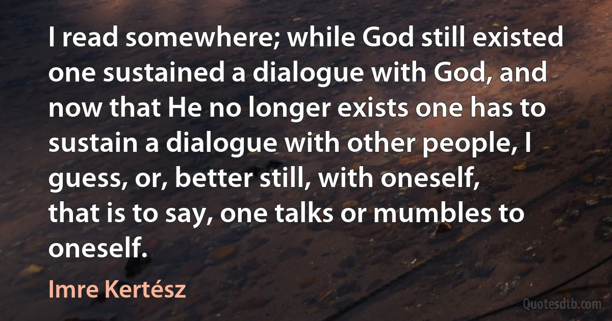 I read somewhere; while God still existed one sustained a dialogue with God, and now that He no longer exists one has to sustain a dialogue with other people, I guess, or, better still, with oneself, that is to say, one talks or mumbles to oneself. (Imre Kertész)