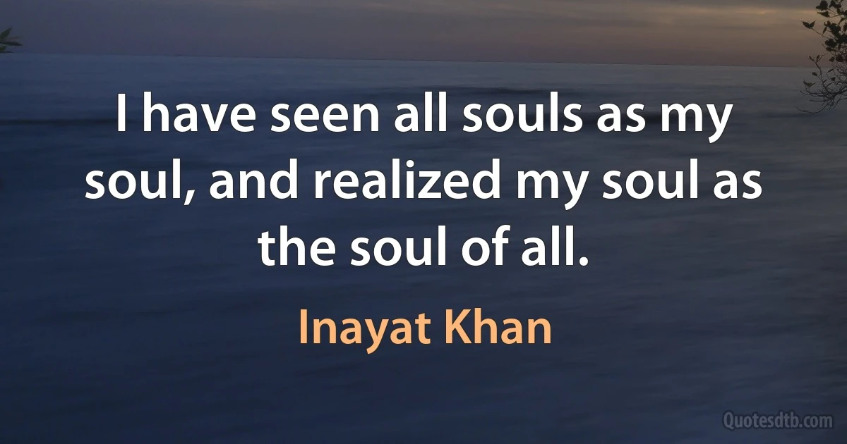 I have seen all souls as my soul, and realized my soul as the soul of all. (Inayat Khan)