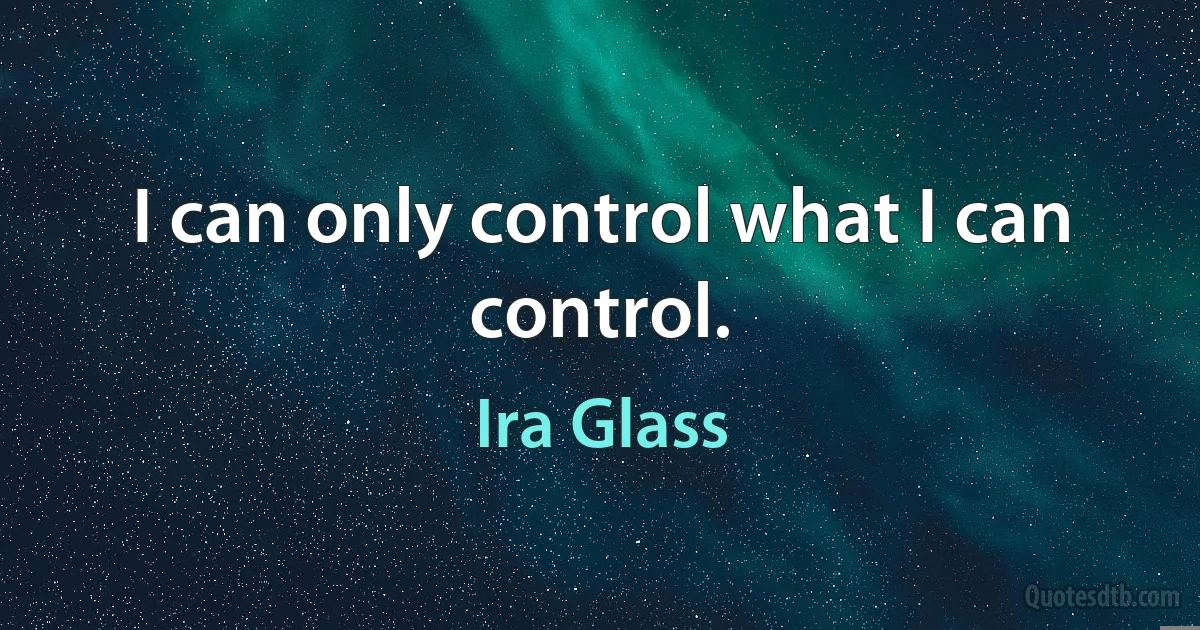 I can only control what I can control. (Ira Glass)