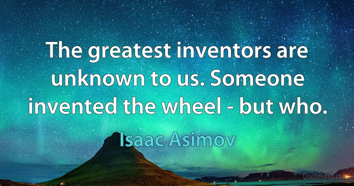 The greatest inventors are unknown to us. Someone invented the wheel - but who. (Isaac Asimov)