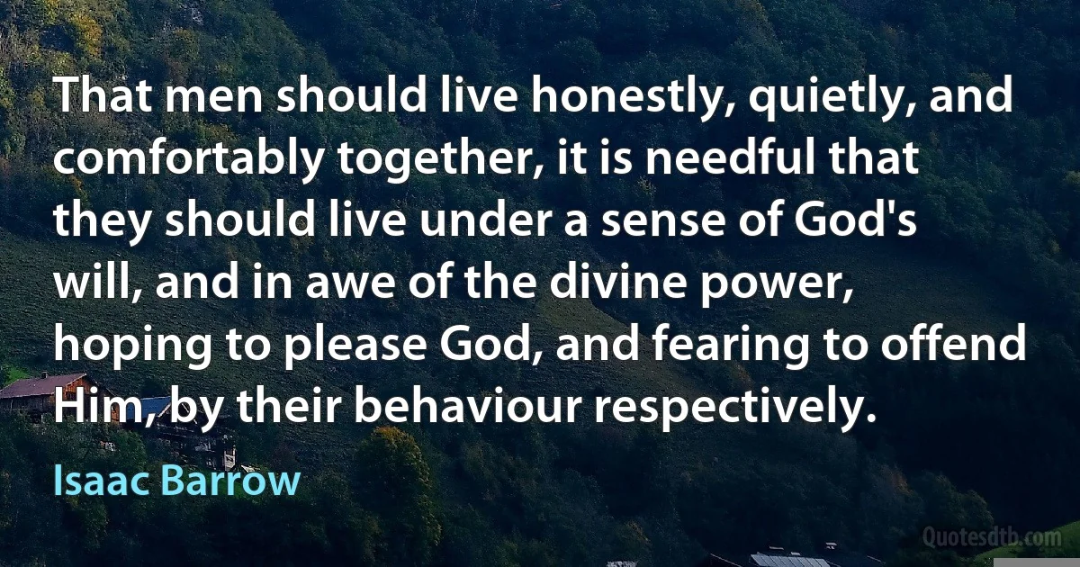 That men should live honestly, quietly, and comfortably together, it is needful that they should live under a sense of God's will, and in awe of the divine power, hoping to please God, and fearing to offend Him, by their behaviour respectively. (Isaac Barrow)