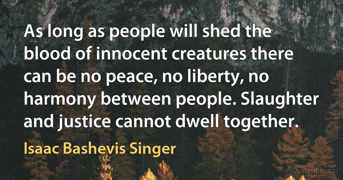 As long as people will shed the blood of innocent creatures there can be no peace, no liberty, no harmony between people. Slaughter and justice cannot dwell together. (Isaac Bashevis Singer)