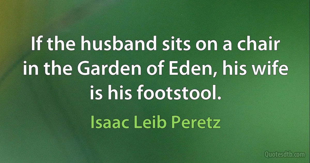 If the husband sits on a chair in the Garden of Eden, his wife is his footstool. (Isaac Leib Peretz)