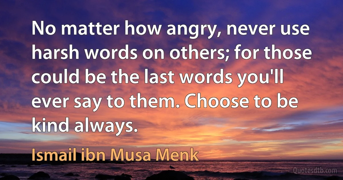 No matter how angry, never use harsh words on others; for those could be the last words you'll ever say to them. Choose to be kind always. (Ismail ibn Musa Menk)