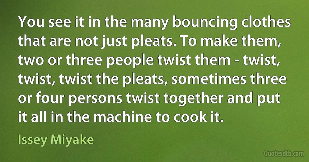 You see it in the many bouncing clothes that are not just pleats. To make them, two or three people twist them - twist, twist, twist the pleats, sometimes three or four persons twist together and put it all in the machine to cook it. (Issey Miyake)