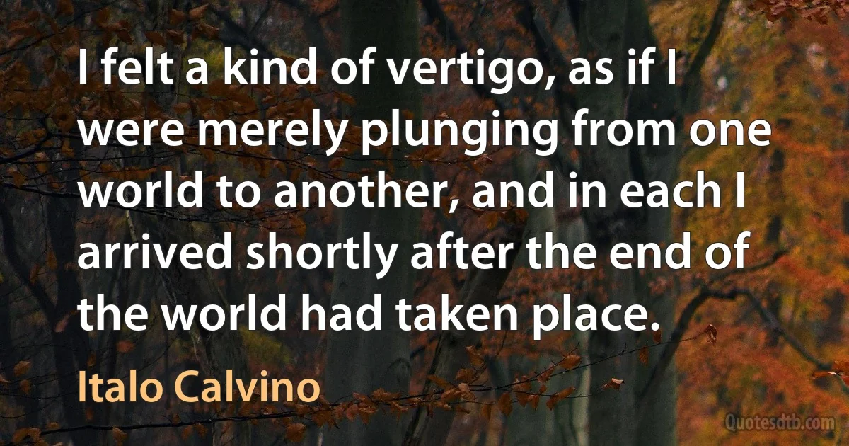 I felt a kind of vertigo, as if I were merely plunging from one world to another, and in each I arrived shortly after the end of the world had taken place. (Italo Calvino)