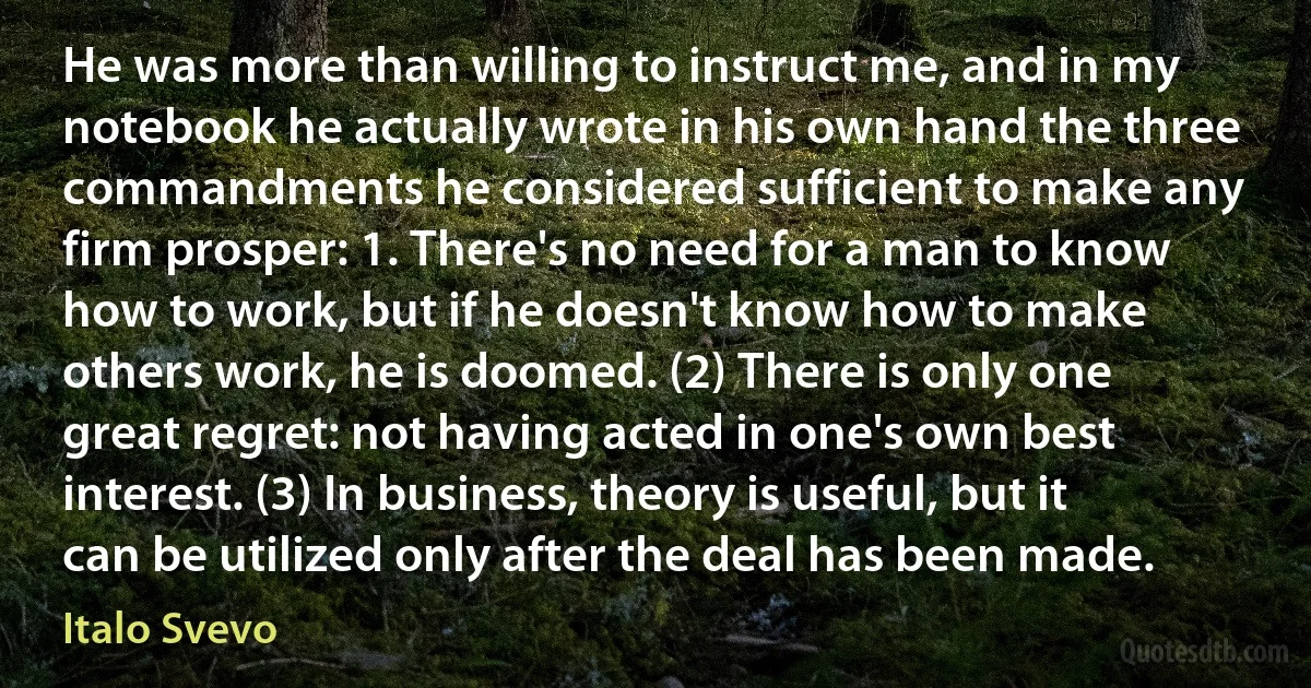 He was more than willing to instruct me, and in my notebook he actually wrote in his own hand the three commandments he considered sufficient to make any firm prosper: 1. There's no need for a man to know how to work, but if he doesn't know how to make others work, he is doomed. (2) There is only one great regret: not having acted in one's own best interest. (3) In business, theory is useful, but it can be utilized only after the deal has been made. (Italo Svevo)