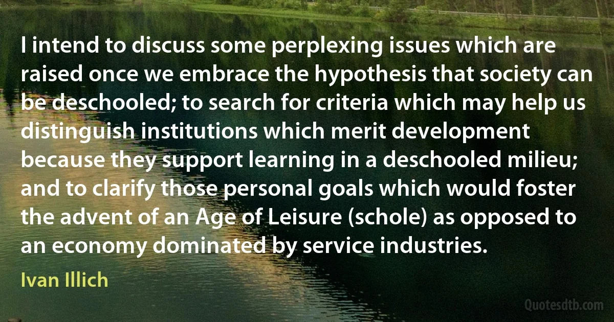 I intend to discuss some perplexing issues which are raised once we embrace the hypothesis that society can be deschooled; to search for criteria which may help us distinguish institutions which merit development because they support learning in a deschooled milieu; and to clarify those personal goals which would foster the advent of an Age of Leisure (schole) as opposed to an economy dominated by service industries. (Ivan Illich)