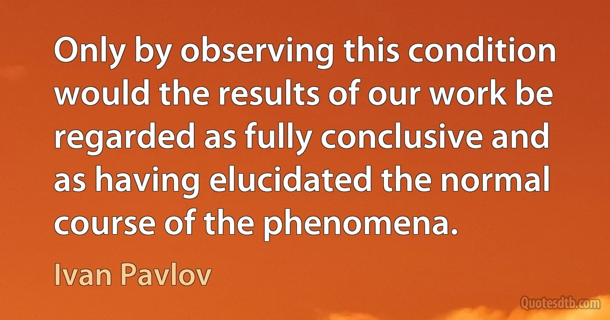 Only by observing this condition would the results of our work be regarded as fully conclusive and as having elucidated the normal course of the phenomena. (Ivan Pavlov)