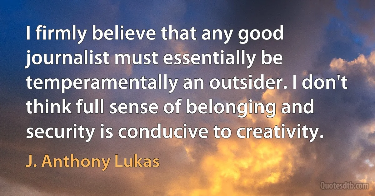 I firmly believe that any good journalist must essentially be temperamentally an outsider. I don't think full sense of belonging and security is conducive to creativity. (J. Anthony Lukas)