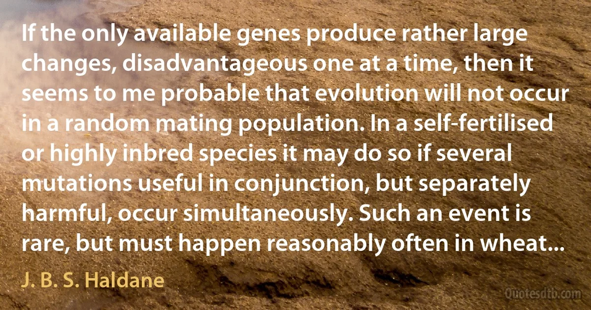 If the only available genes produce rather large changes, disadvantageous one at a time, then it seems to me probable that evolution will not occur in a random mating population. In a self-fertilised or highly inbred species it may do so if several mutations useful in conjunction, but separately harmful, occur simultaneously. Such an event is rare, but must happen reasonably often in wheat... (J. B. S. Haldane)