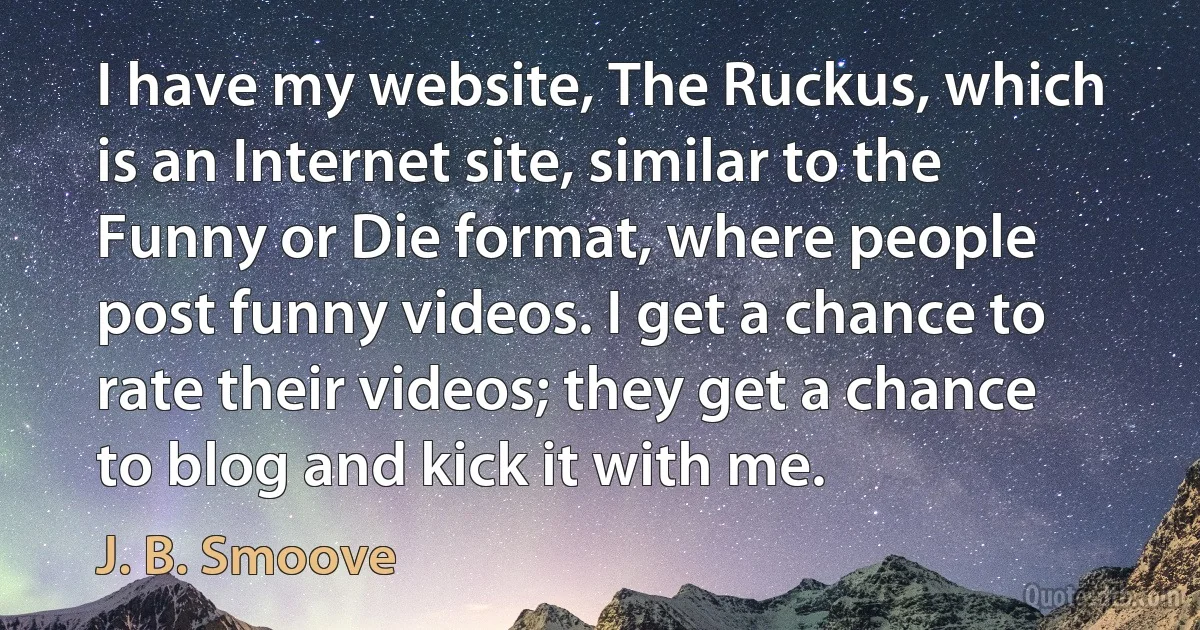 I have my website, The Ruckus, which is an Internet site, similar to the Funny or Die format, where people post funny videos. I get a chance to rate their videos; they get a chance to blog and kick it with me. (J. B. Smoove)