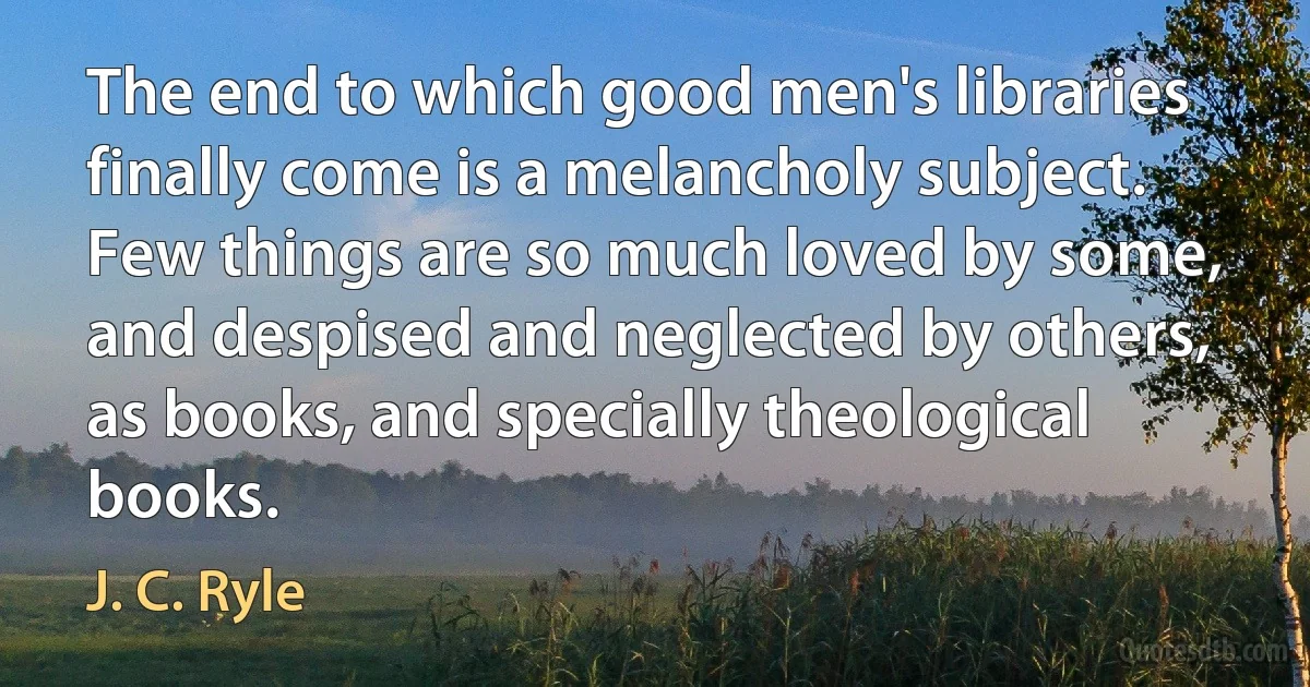 The end to which good men's libraries finally come is a melancholy subject. Few things are so much loved by some, and despised and neglected by others, as books, and specially theological books. (J. C. Ryle)