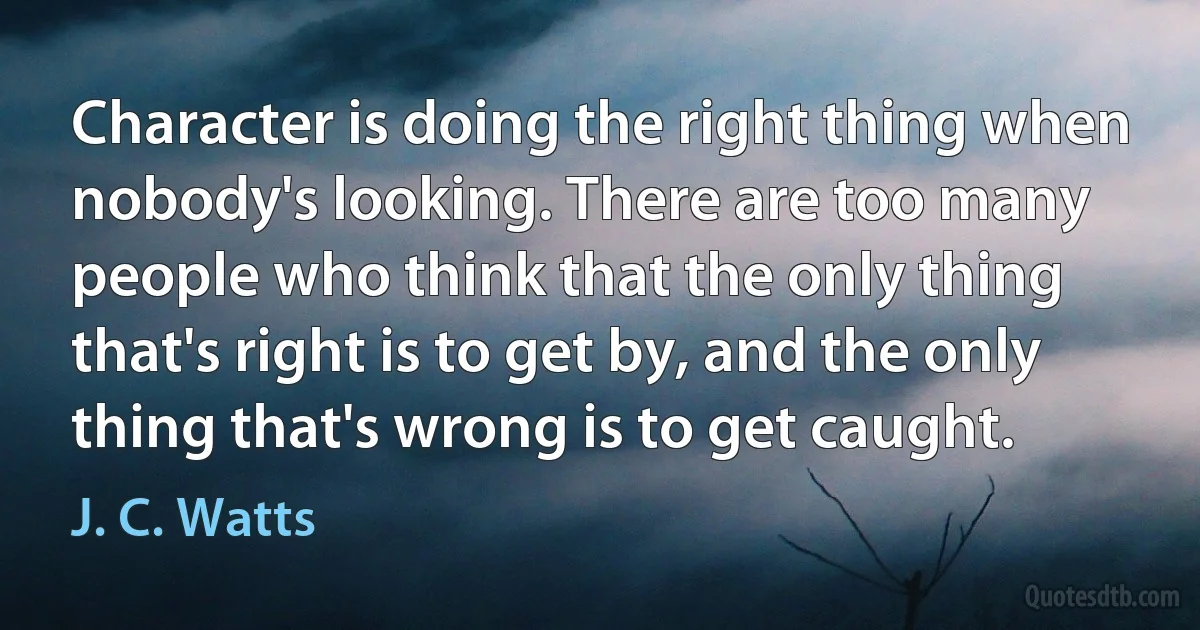 Character is doing the right thing when nobody's looking. There are too many people who think that the only thing that's right is to get by, and the only thing that's wrong is to get caught. (J. C. Watts)