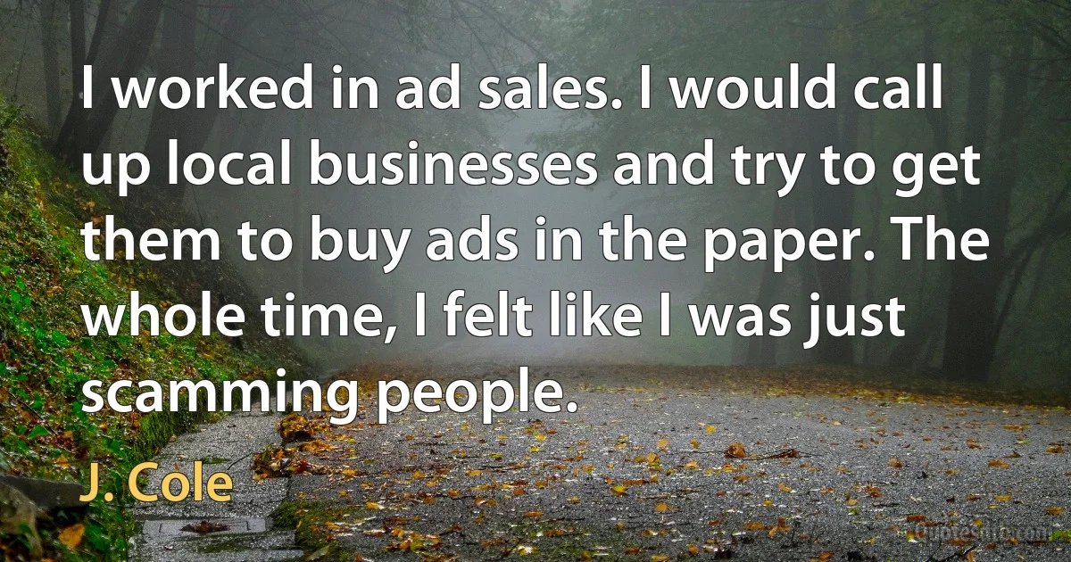 I worked in ad sales. I would call up local businesses and try to get them to buy ads in the paper. The whole time, I felt like I was just scamming people. (J. Cole)