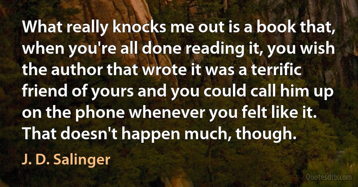 What really knocks me out is a book that, when you're all done reading it, you wish the author that wrote it was a terrific friend of yours and you could call him up on the phone whenever you felt like it. That doesn't happen much, though. (J. D. Salinger)