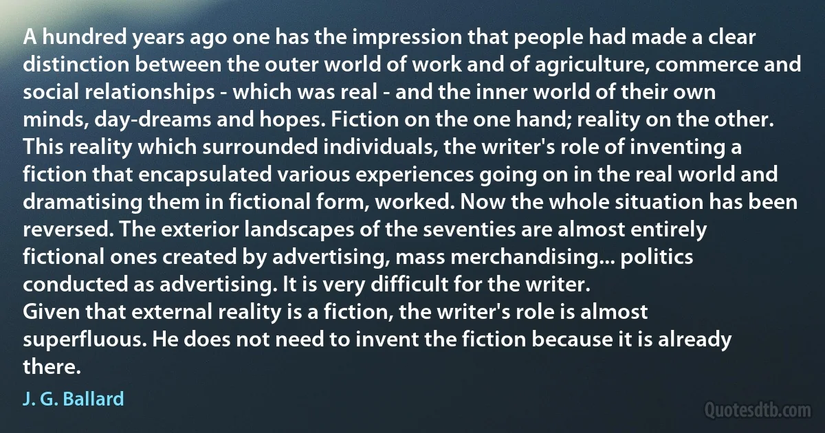 A hundred years ago one has the impression that people had made a clear distinction between the outer world of work and of agriculture, commerce and social relationships - which was real - and the inner world of their own minds, day-dreams and hopes. Fiction on the one hand; reality on the other. This reality which surrounded individuals, the writer's role of inventing a fiction that encapsulated various experiences going on in the real world and dramatising them in fictional form, worked. Now the whole situation has been reversed. The exterior landscapes of the seventies are almost entirely fictional ones created by advertising, mass merchandising... politics conducted as advertising. It is very difficult for the writer.
Given that external reality is a fiction, the writer's role is almost superfluous. He does not need to invent the fiction because it is already there. (J. G. Ballard)